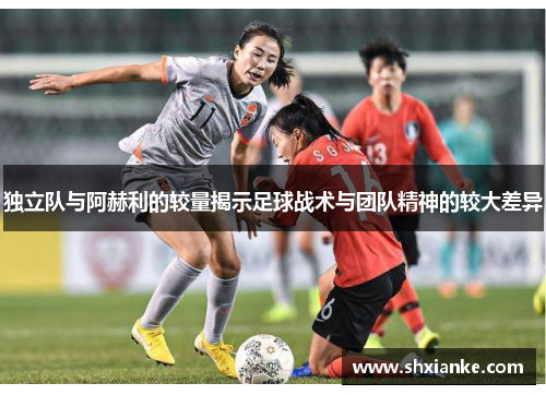 独立队与阿赫利的较量揭示足球战术与团队精神的较大差异