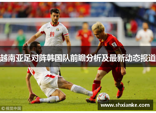 越南亚足对阵韩国队前瞻分析及最新动态报道
